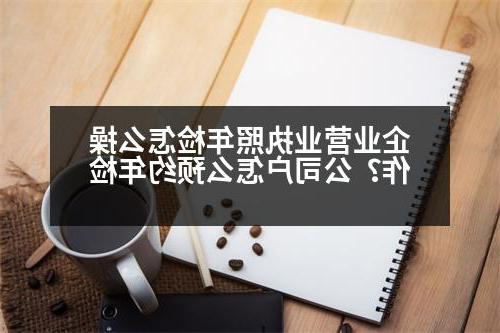 企业营业执照年检怎么操作？公司户怎么预约年检